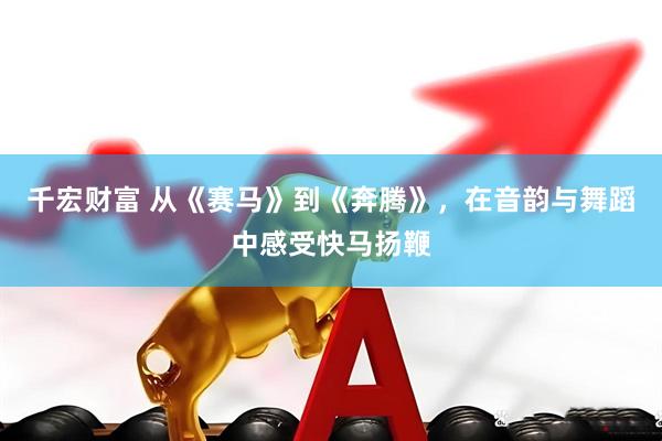 千宏财富 从《赛马》到《奔腾》，在音韵与舞蹈中感受快马扬鞭