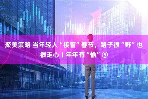 聚美策略 当年轻人“接管”春节，路子很“野”也很走心丨年年有“愉”⑤