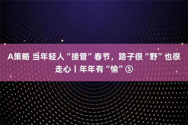 A策略 当年轻人“接管”春节，路子很“野”也很走心丨年年有“愉”⑤