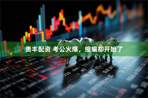 贵丰配资 考公火爆，缩编却开始了