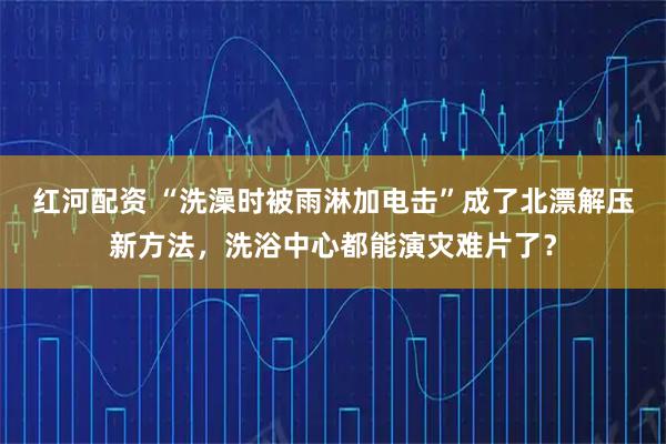 红河配资 “洗澡时被雨淋加电击”成了北漂解压新方法，洗浴中心都能演灾难片了？