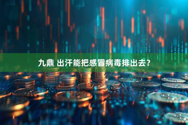 九鼎 出汗能把感冒病毒排出去？