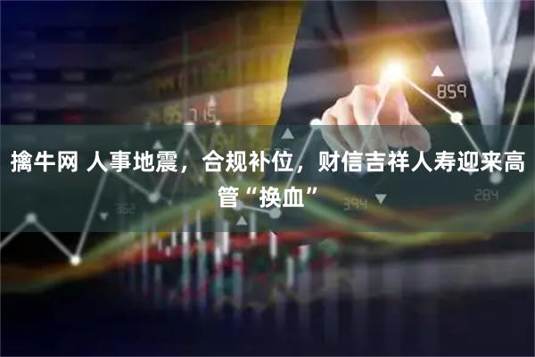擒牛网 人事地震，合规补位，财信吉祥人寿迎来高管“换血”