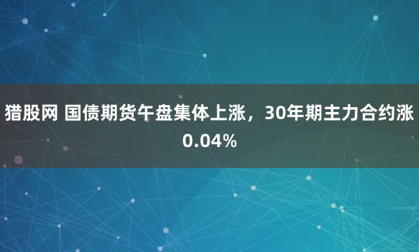 猎股网 国债期货午盘集体上涨，30年期主力合约涨0.04%
