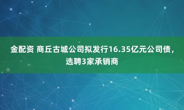 金配资 商丘古城公司拟发行16.35亿元公司债，选聘3家承销商