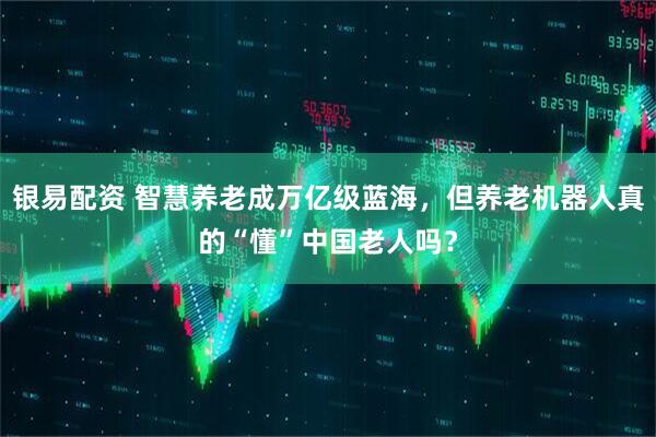 银易配资 智慧养老成万亿级蓝海，但养老机器人真的“懂”中国老人吗？