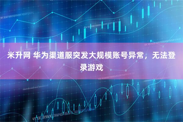 米升网 华为渠道服突发大规模账号异常，无法登录游戏