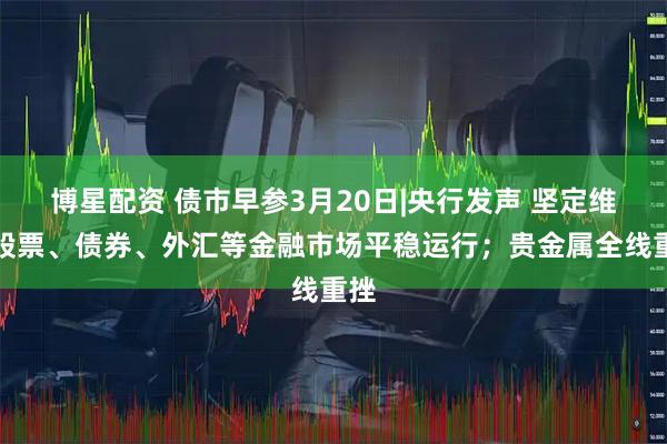 博星配资 债市早参3月20日|央行发声 坚定维护股票、债券、外汇等金融市场平稳运行；贵金属全线重挫