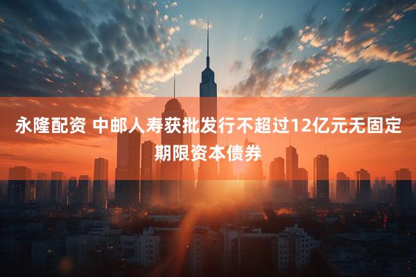 永隆配资 中邮人寿获批发行不超过12亿元无固定期限资本债券