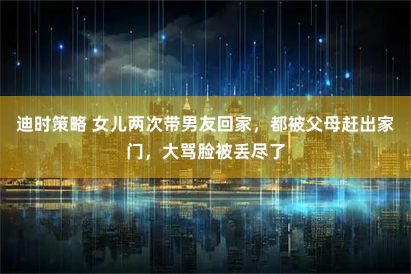 迪时策略 女儿两次带男友回家，都被父母赶出家门，大骂脸被丢尽了