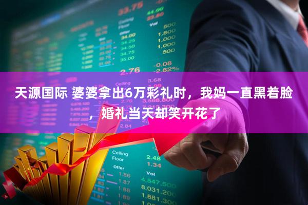 天源国际 婆婆拿出6万彩礼时，我妈一直黑着脸，婚礼当天却笑开花了