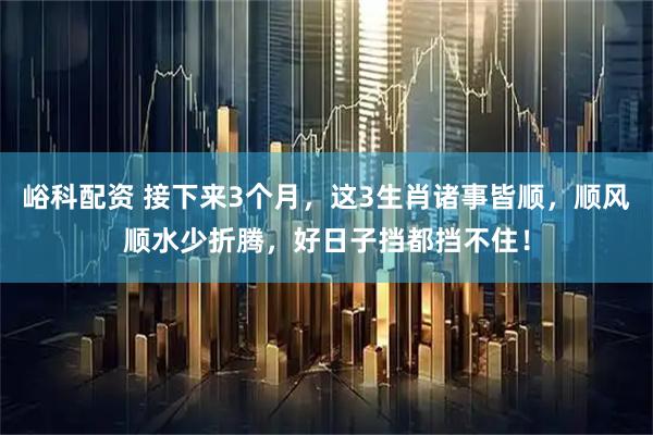 峪科配资 接下来3个月，这3生肖诸事皆顺，顺风顺水少折腾，好日子挡都挡不住！