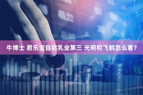 牛博士 君乐宝自称乳业第三 光明和飞鹤怎么看？