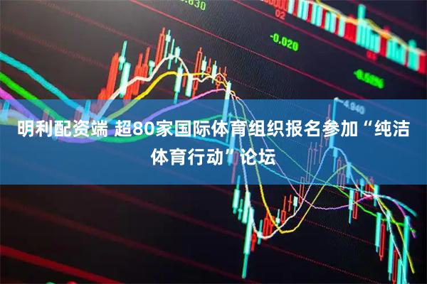 明利配资端 超80家国际体育组织报名参加“纯洁体育行动”论坛