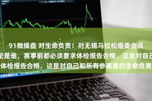 91微操盘 对生命负责！对无锡马拉松组委会点赞！生命只有一次，无论是谁，赛事前都必须要求体检报告合格，这是对自己和所有参赛者的生命负责