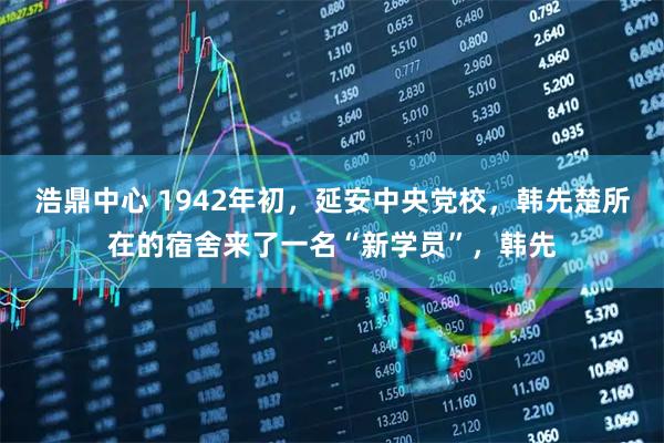 浩鼎中心 1942年初，延安中央党校，韩先楚所在的宿舍来了一名“新学员”，韩先