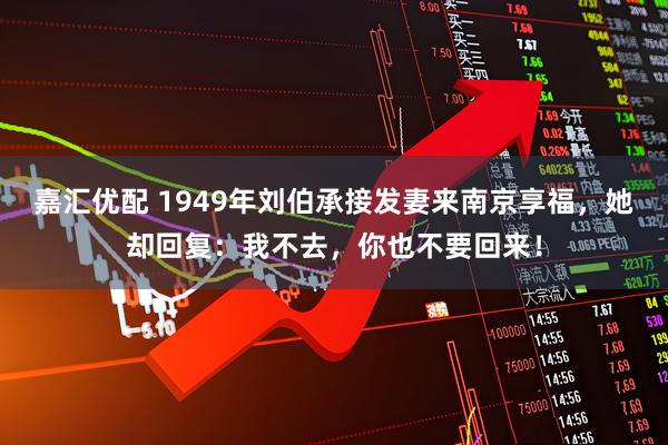 嘉汇优配 1949年刘伯承接发妻来南京享福，她却回复：我不去，你也不要回来！