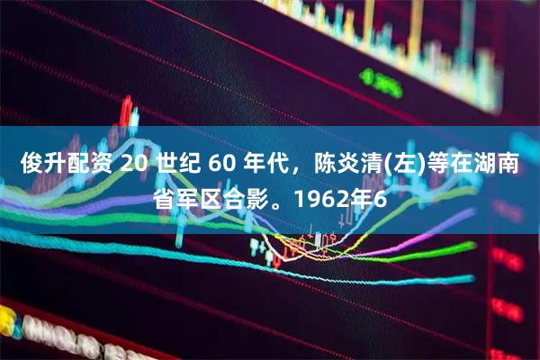 俊升配资 20 世纪 60 年代，陈炎清(左)等在湖南省军区合影。1962年6