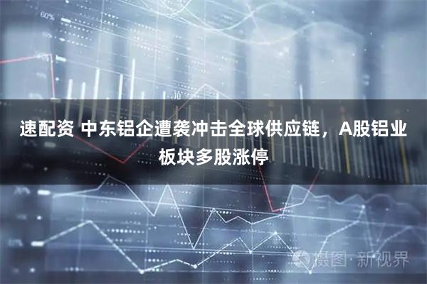 速配资 中东铝企遭袭冲击全球供应链，A股铝业板块多股涨停
