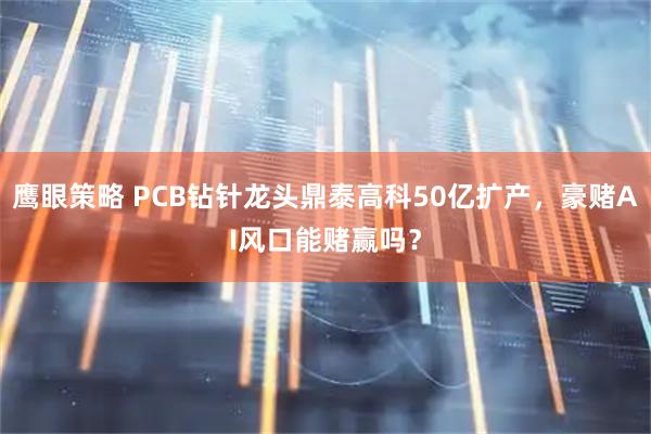 鹰眼策略 PCB钻针龙头鼎泰高科50亿扩产，豪赌AI风口能赌赢吗？