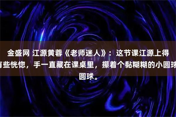 金盛网 江源黄蓉《老师迷人》：这节课江源上得有些恍惚，手一直藏在课桌里，攥着个黏糊糊的小圆球。