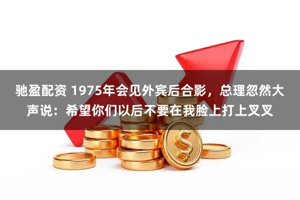 驰盈配资 1975年会见外宾后合影，总理忽然大声说：希望你们以后不要在我脸上打上叉叉