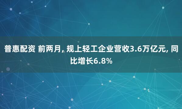普惠配资 前两月, 规上轻工企业营收3.6万亿元, 同比增长6.8%