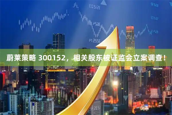蔚莱策略 300152，相关股东被证监会立案调查！
