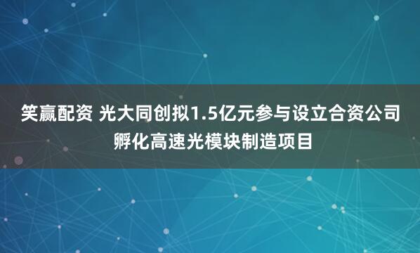 笑赢配资 光大同创拟1.5亿元参与设立合资公司 孵化高速光模块制造项目