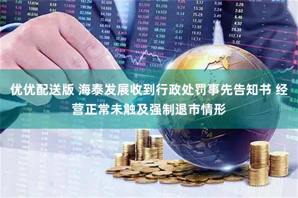 优优配送版 海泰发展收到行政处罚事先告知书 经营正常未触及强制退市情形