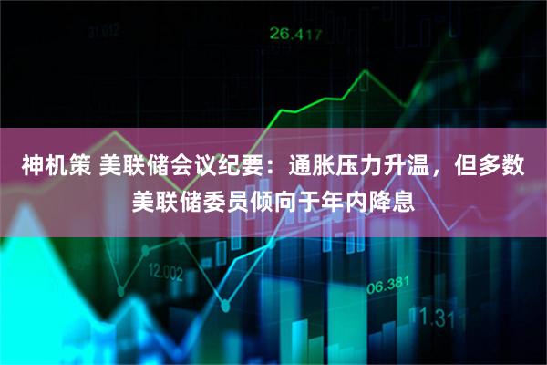 神机策 美联储会议纪要：通胀压力升温，但多数美联储委员倾向于年内降息