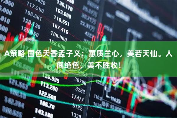 A策略 国色天香孟子义：蕙质兰心，美若天仙。人间绝色，美不胜收！
