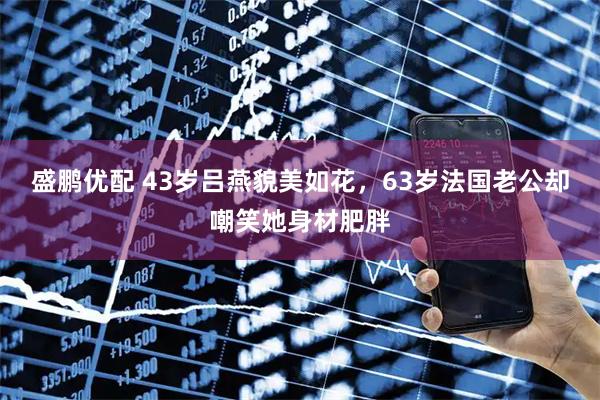 盛鹏优配 43岁吕燕貌美如花，63岁法国老公却嘲笑她身材肥胖