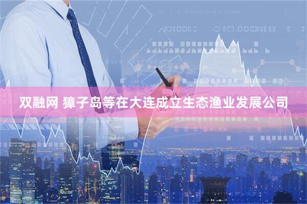 双融网 獐子岛等在大连成立生态渔业发展公司