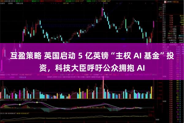 互盈策略 英国启动 5 亿英镑“主权 AI 基金”投资，科技大臣呼吁公众拥抱 AI