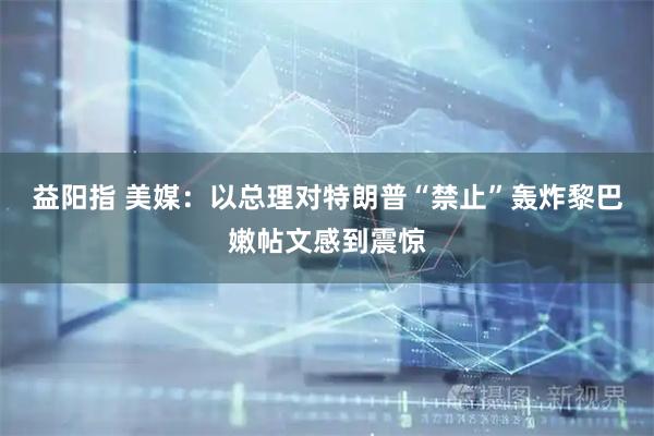 益阳指 美媒：以总理对特朗普“禁止”轰炸黎巴嫩帖文感到震惊