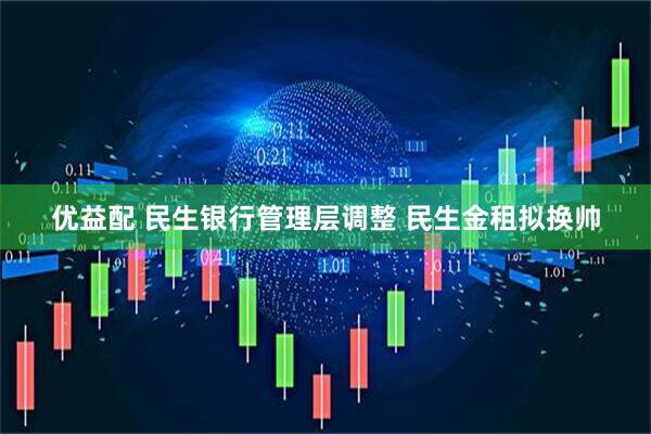 优益配 民生银行管理层调整 民生金租拟换帅