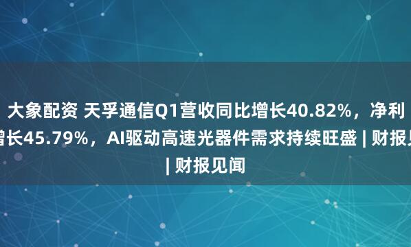 大象配资 天孚通信Q1营收同比增长40.82%，净利润增长45.79%，AI驱动高速光器件需求持续旺盛 | 财报见闻