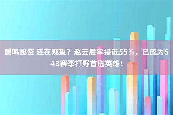 国鸣投资 还在观望？赵云胜率接近55%，已成为S43赛季打野首选英雄！