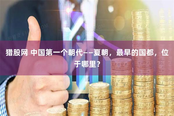 猎股网 中国第一个朝代——夏朝，最早的国都，位于哪里？