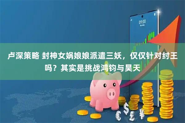 卢深策略 封神女娲娘娘派遣三妖，仅仅针对纣王吗？其实是挑战鸿钧与昊天