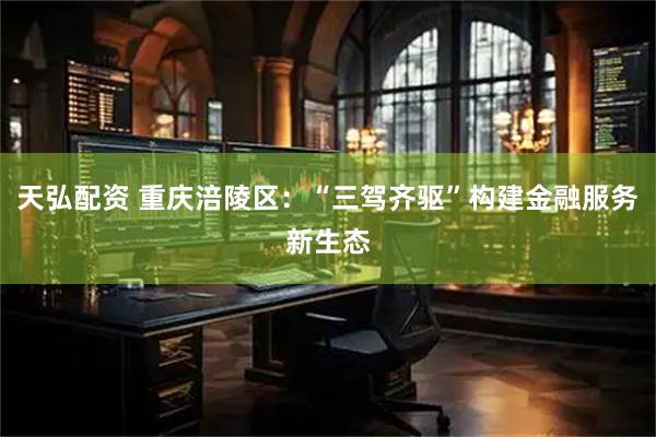 天弘配资 重庆涪陵区：“三驾齐驱”构建金融服务新生态