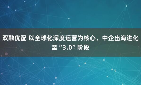 双融优配 以全球化深度运营为核心，中企出海进化至“3.0”阶段