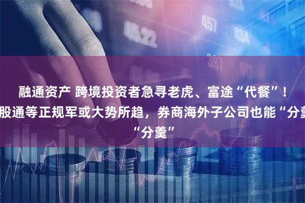 融通资产 跨境投资者急寻老虎、富途“代餐”!港股通等正规军或大势所趋,券商海外子公司也能“分羹”