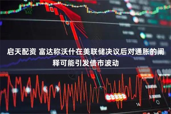 启天配资 富达称沃什在美联储决议后对通胀的阐释可能引发债市波动