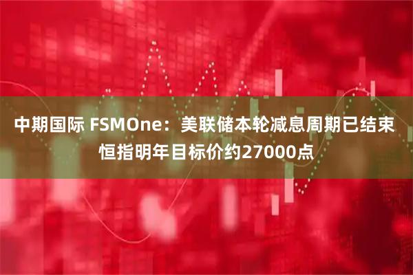 中期国际 FSMOne：美联储本轮减息周期已结束 恒指明年目标价约27000点