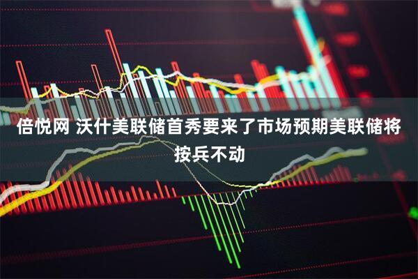 倍悦网 沃什美联储首秀要来了市场预期美联储将按兵不动