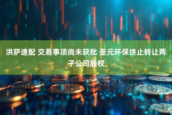 洪萨速配 交易事项尚未获批 圣元环保终止转让两子公司股权