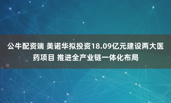 公牛配资端 美诺华拟投资18.09亿元建设两大医药项目 推进全产业链一体化布局