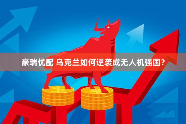 豪瑞优配 乌克兰如何逆袭成无人机强国？